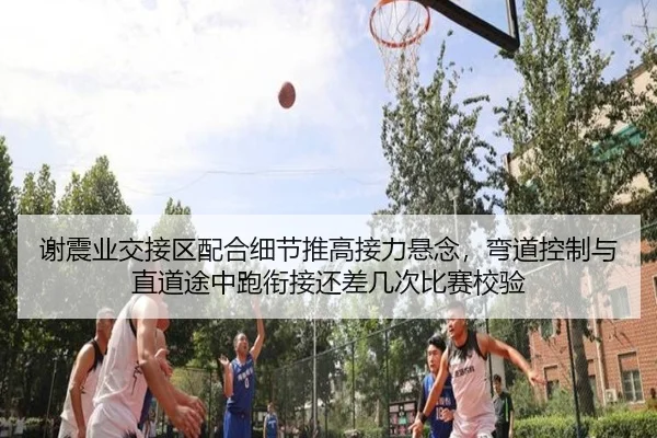 谢震业交接区配合细节推高接力悬念，弯道控制与直道途中跑衔接还差几次比赛校验